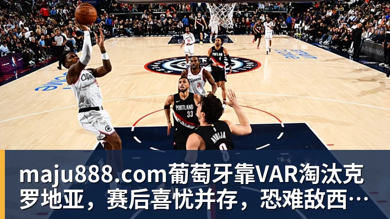 maju888.com葡萄牙靠VAR淘汰克罗地亚，赛后喜忧并存，恐难敌西班牙