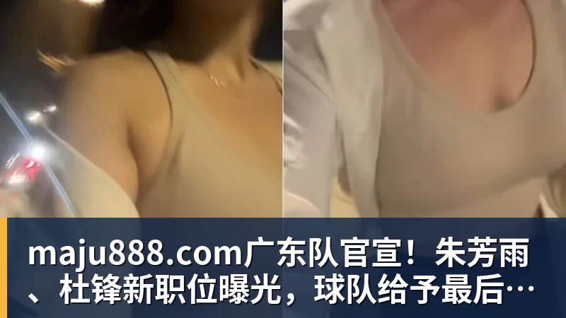 maju888.com广东队官宣！朱芳雨、杜锋新职位曝光，球队给予最后的体面