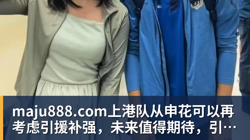 maju888.com上港队从申花可以再考虑引援补强,未来值得期待,引发热议 - maju888.com | 官方网站·登录入口·APP